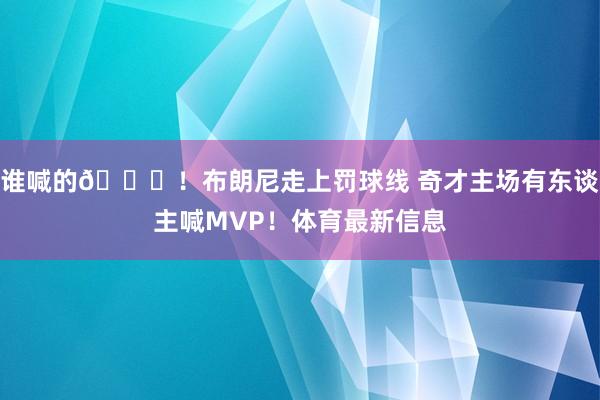 谁喊的😂！布朗尼走上罚球线 奇才主场有东谈主喊MVP！体育最新信息