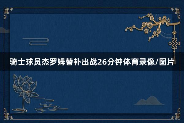 骑士球员杰罗姆替补出战26分钟体育录像/图片