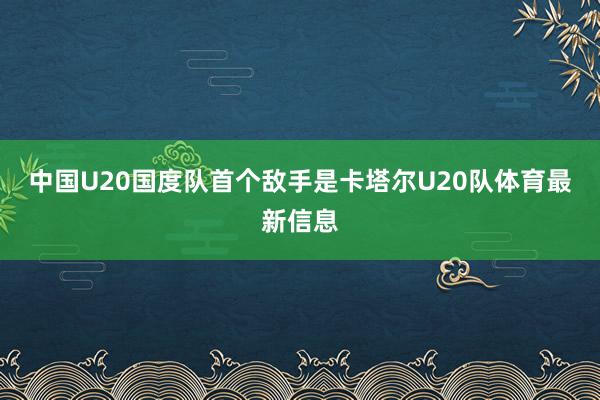 中国U20国度队首个敌手是卡塔尔U20队体育最新信息