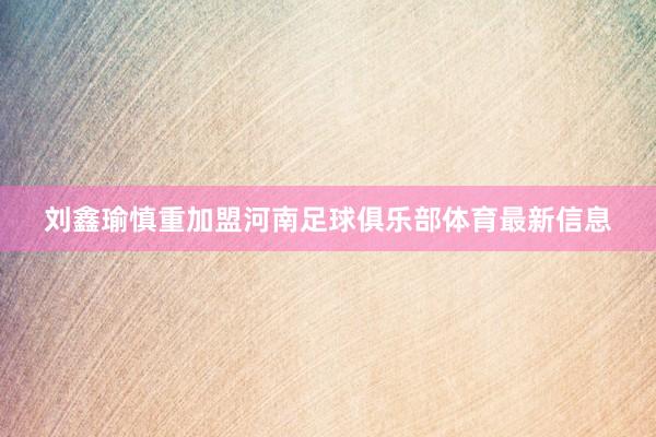 刘鑫瑜慎重加盟河南足球俱乐部体育最新信息
