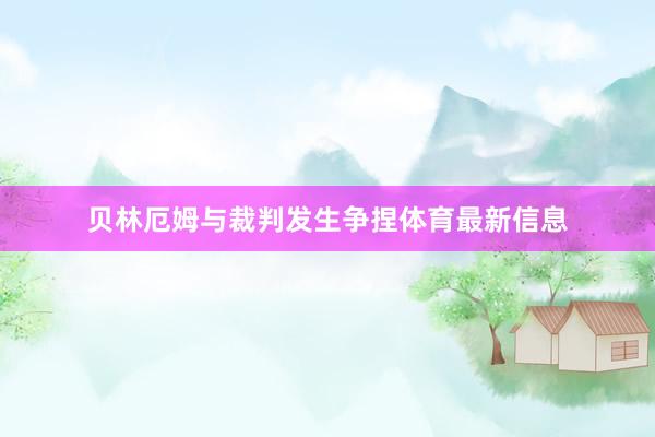 贝林厄姆与裁判发生争捏体育最新信息