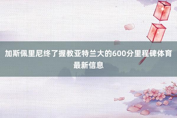 加斯佩里尼终了握教亚特兰大的600分里程碑体育最新信息