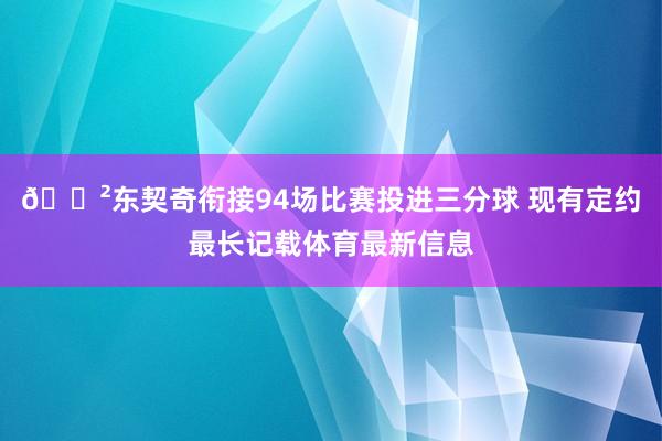 😲东契奇衔接94场比赛投进三分球 现有定约最长记载体育最新信息