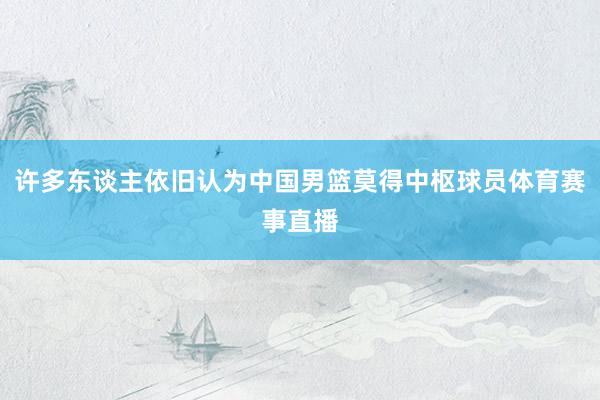 许多东谈主依旧认为中国男篮莫得中枢球员体育赛事直播