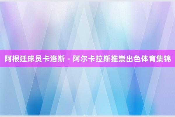阿根廷球员卡洛斯 - 阿尔卡拉斯推崇出色体育集锦