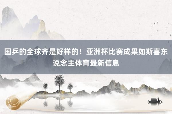 国乒的全球齐是好样的！亚洲杯比赛成果如斯喜东说念主体育最新信息