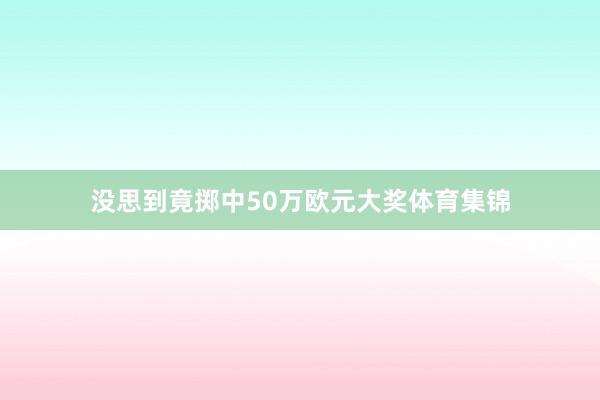 没思到竟掷中50万欧元大奖体育集锦