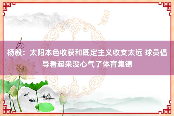 杨毅：太阳本色收获和既定主义收支太远 球员倡导看起来没心气了体育集锦