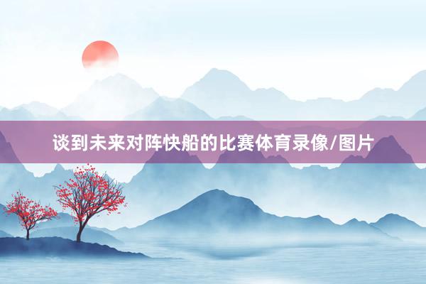 谈到未来对阵快船的比赛体育录像/图片