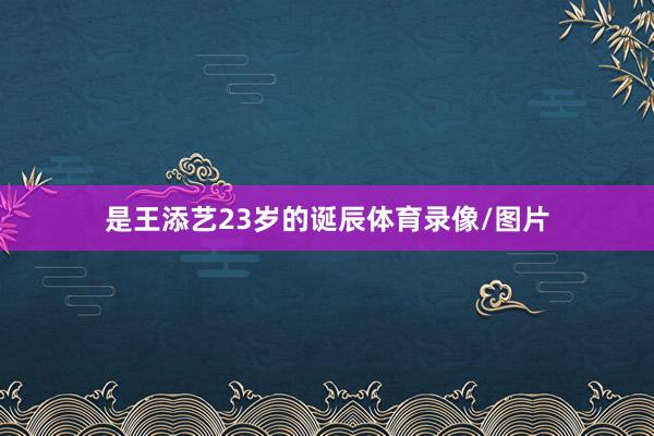 是王添艺23岁的诞辰体育录像/图片