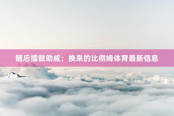 随后擂鼓助威；换来的比彻姆体育最新信息