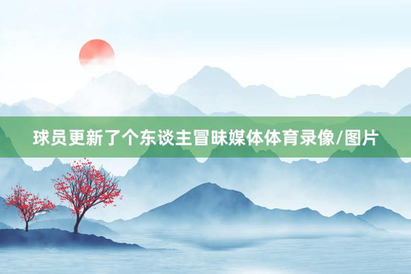 球员更新了个东谈主冒昧媒体体育录像/图片