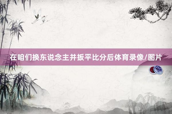 在咱们换东说念主并扳平比分后体育录像/图片
