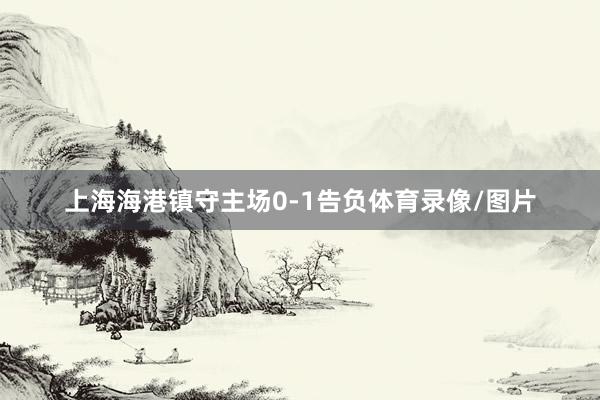 上海海港镇守主场0-1告负体育录像/图片