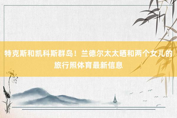 特克斯和凯科斯群岛！兰德尔太太晒和两个女儿的旅行照体育最新信息