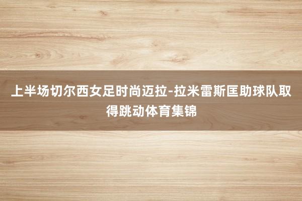 上半场切尔西女足时尚迈拉-拉米雷斯匡助球队取得跳动体育集锦