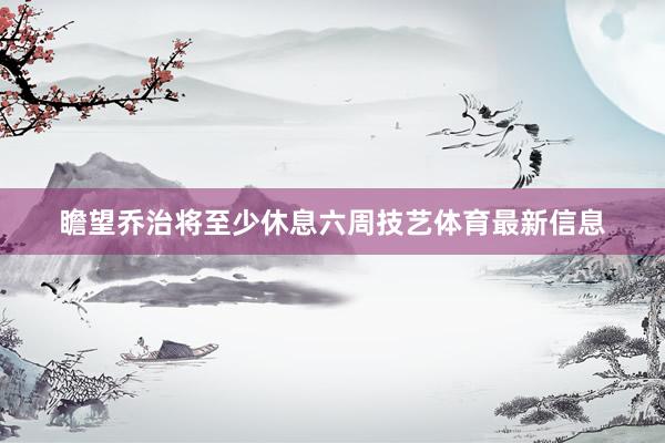 瞻望乔治将至少休息六周技艺体育最新信息