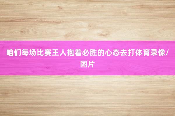 咱们每场比赛王人抱着必胜的心态去打体育录像/图片
