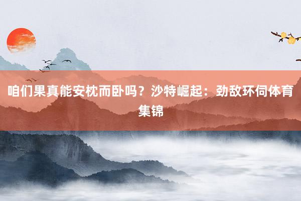 咱们果真能安枕而卧吗？沙特崛起：劲敌环伺体育集锦