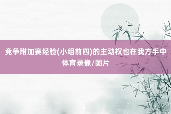 竞争附加赛经验(小组前四)的主动权也在我方手中体育录像/图片