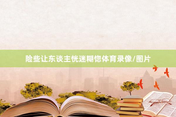 险些让东谈主恍迷糊惚体育录像/图片