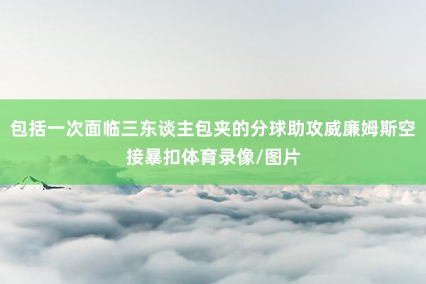 包括一次面临三东谈主包夹的分球助攻威廉姆斯空接暴扣体育录像/图片
