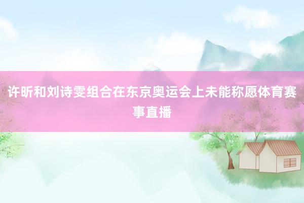 许昕和刘诗雯组合在东京奥运会上未能称愿体育赛事直播