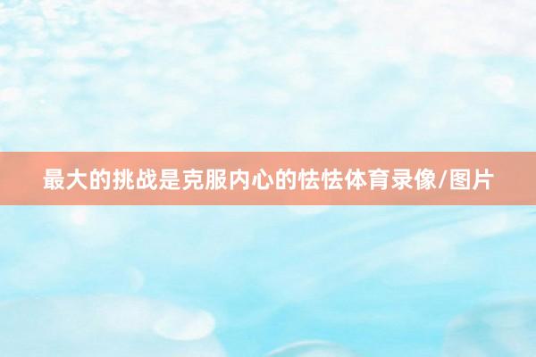 最大的挑战是克服内心的怯怯体育录像/图片