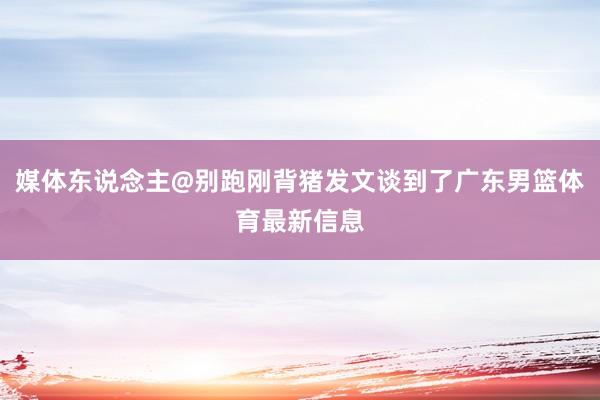 媒体东说念主@别跑刚背猪发文谈到了广东男篮体育最新信息