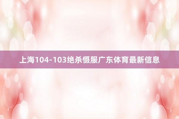 上海104-103绝杀慑服广东体育最新信息