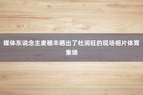 媒体东说念主麦穗丰晒出了杜润旺的现场相片体育集锦