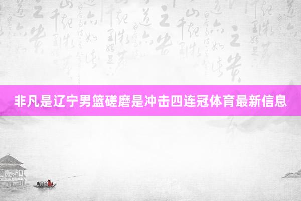 非凡是辽宁男篮磋磨是冲击四连冠体育最新信息