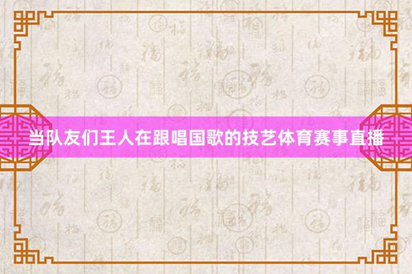 当队友们王人在跟唱国歌的技艺体育赛事直播