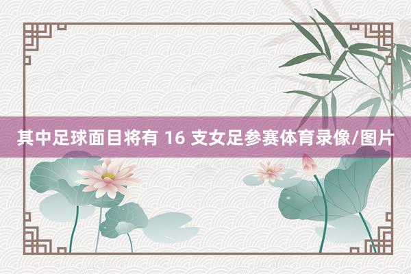 其中足球面目将有 16 支女足参赛体育录像/图片