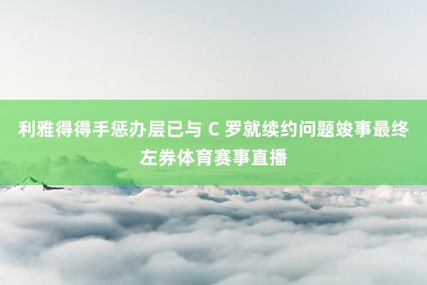 利雅得得手惩办层已与 C 罗就续约问题竣事最终左券体育赛事直播