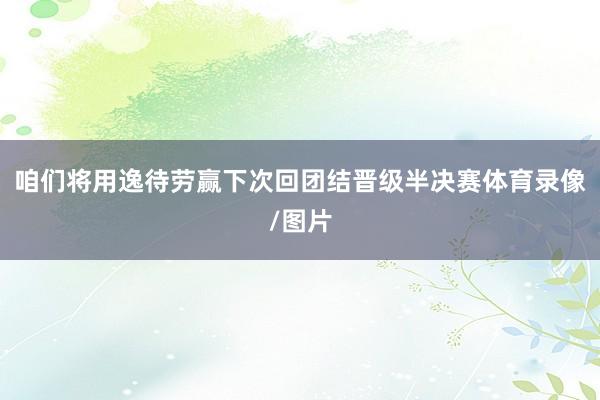 咱们将用逸待劳赢下次回团结晋级半决赛体育录像/图片