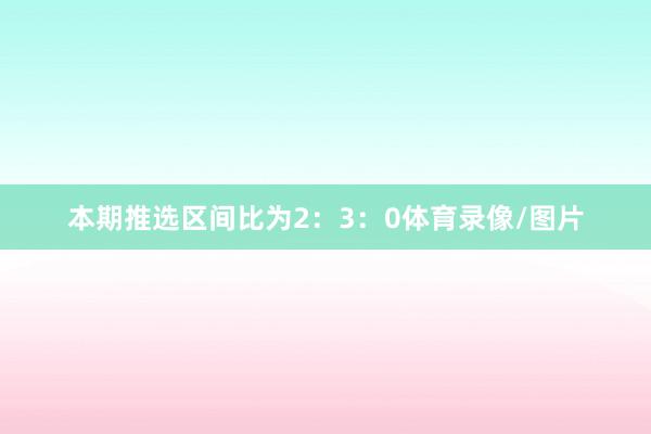 本期推选区间比为2：3：0体育录像/图片