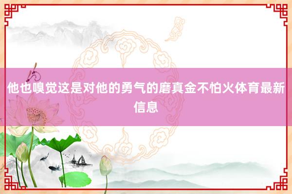 他也嗅觉这是对他的勇气的磨真金不怕火体育最新信息
