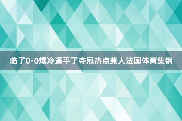 临了0-0爆冷逼平了夺冠热点兼人法国体育集锦