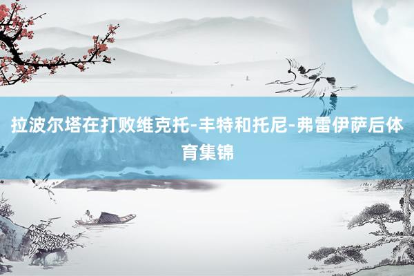 拉波尔塔在打败维克托-丰特和托尼-弗雷伊萨后体育集锦