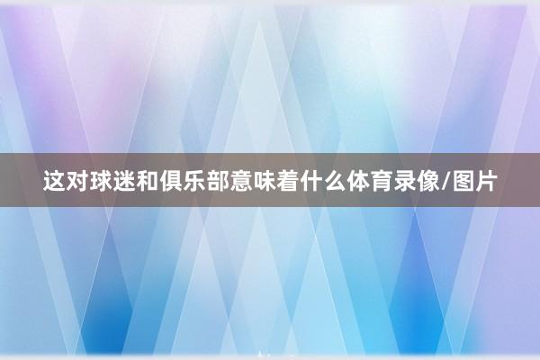 这对球迷和俱乐部意味着什么体育录像/图片