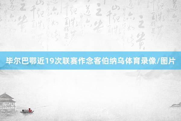 毕尔巴鄂近19次联赛作念客伯纳乌体育录像/图片