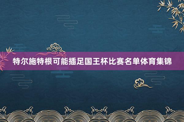 特尔施特根可能插足国王杯比赛名单体育集锦