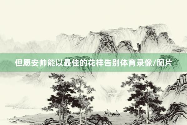 但愿安帅能以最佳的花样告别体育录像/图片