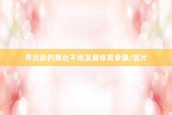 寻找新的舞台不绝发展体育录像/图片