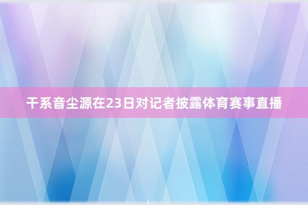 干系音尘源在23日对记者披露体育赛事直播