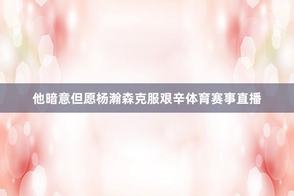 他暗意但愿杨瀚森克服艰辛体育赛事直播
