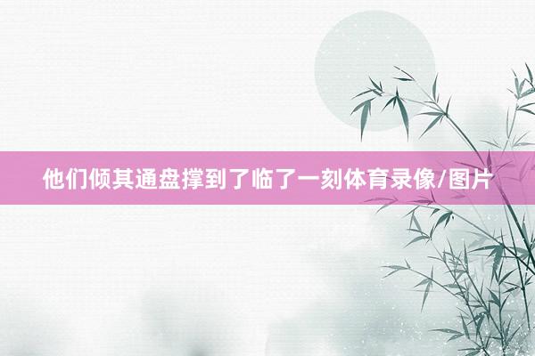 他们倾其通盘撑到了临了一刻体育录像/图片
