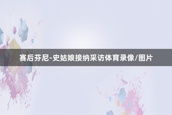 赛后芬尼-史姑娘接纳采访体育录像/图片