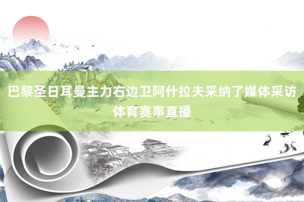 巴黎圣日耳曼主力右边卫阿什拉夫采纳了媒体采访体育赛事直播